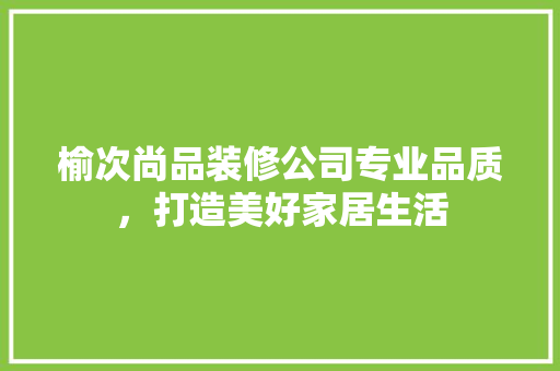 榆次尚品装修公司专业品质，打造美好家居生活