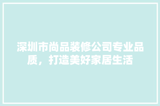 深圳市尚品装修公司专业品质，打造美好家居生活
