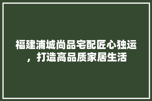 福建浦城尚品宅配匠心独运，打造高品质家居生活
