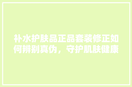 补水护肤品正品套装修正如何辨别真伪，守护肌肤健康