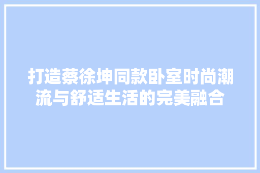 打造蔡徐坤同款卧室时尚潮流与舒适生活的完美融合