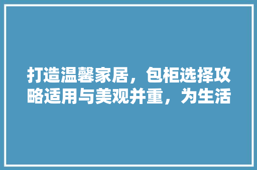 打造温馨家居，包柜选择攻略适用与美观并重，为生活加分