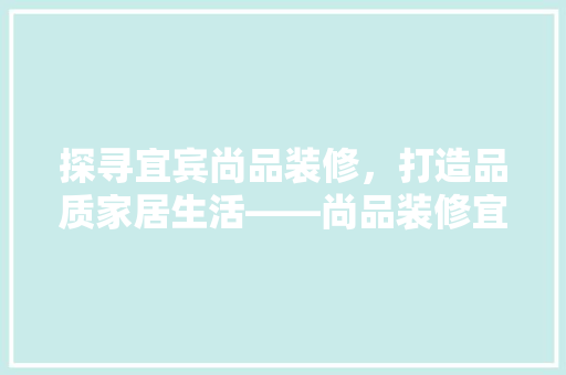 探寻宜宾尚品装修，打造品质家居生活——尚品装修宜宾店电话