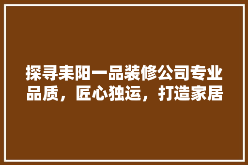 探寻耒阳一品装修公司专业品质，匠心独运，打造家居典范
