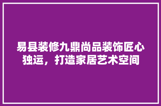 易县装修九鼎尚品装饰匠心独运，打造家居艺术空间