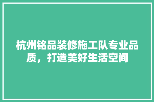 杭州铭品装修施工队专业品质，打造美好生活空间