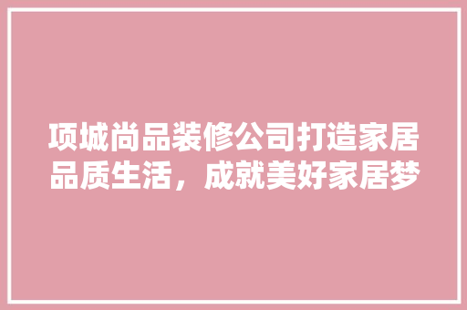 项城尚品装修公司打造家居品质生活，成就美好家居梦想