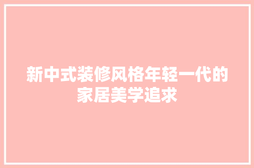 新中式装修风格年轻一代的家居美学追求