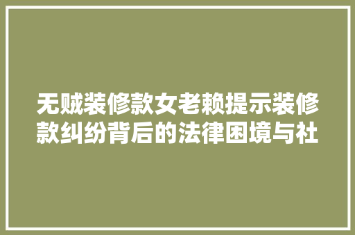 无贼装修款女老赖提示装修款纠纷背后的法律困境与社会思考
