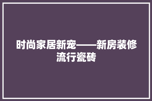 时尚家居新宠——新房装修流行瓷砖