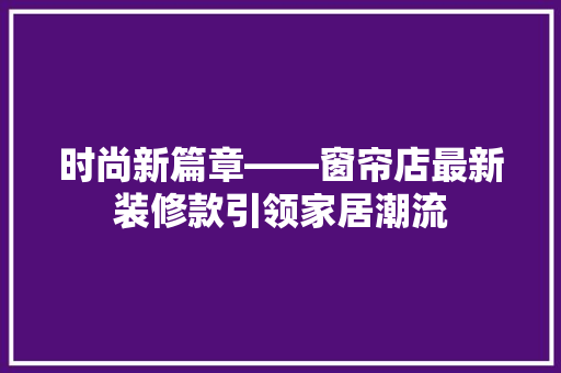 时尚新篇章——窗帘店最新装修款引领家居潮流