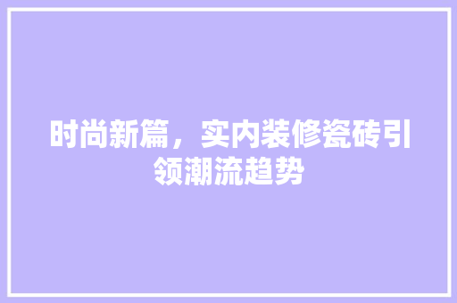 时尚新篇，实内装修瓷砖引领潮流趋势