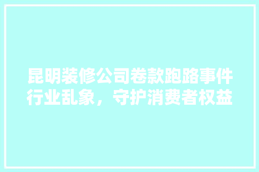昆明装修公司卷款跑路事件行业乱象，守护消费者权益