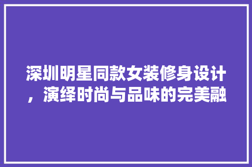 深圳明星同款女装修身设计，演绎时尚与品味的完美融合