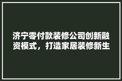 济宁零付款装修公司创新融资模式，打造家居装修新生态
