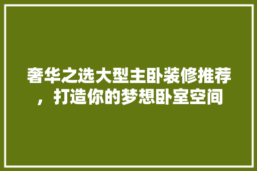 奢华之选大型主卧装修推荐，打造你的梦想卧室空间