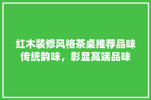 红木装修风格茶桌推荐品味传统韵味，彰显高端品味