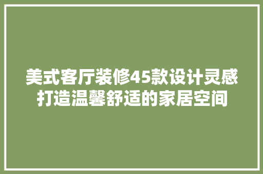 美式客厅装修45款设计灵感打造温馨舒适的家居空间
