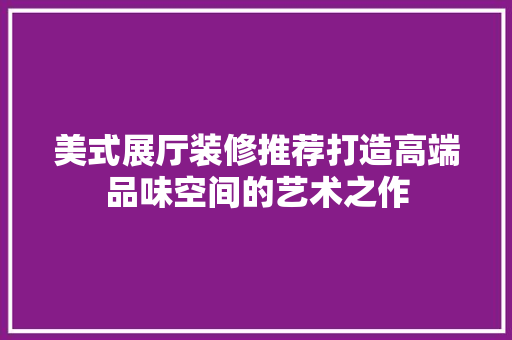 美式展厅装修推荐打造高端品味空间的艺术之作