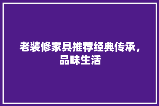 老装修家具推荐经典传承，品味生活