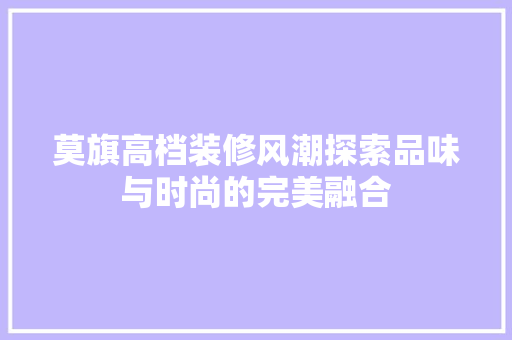 莫旗高档装修风潮探索品味与时尚的完美融合