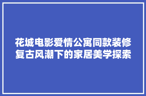 花城电影爱情公寓同款装修复古风潮下的家居美学探索
