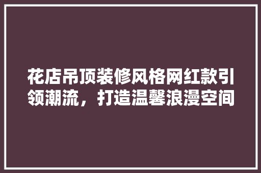 花店吊顶装修风格网红款引领潮流，打造温馨浪漫空间