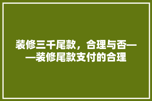 装修三千尾款，合理与否——装修尾款支付的合理