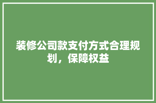 装修公司款支付方式合理规划，保障权益