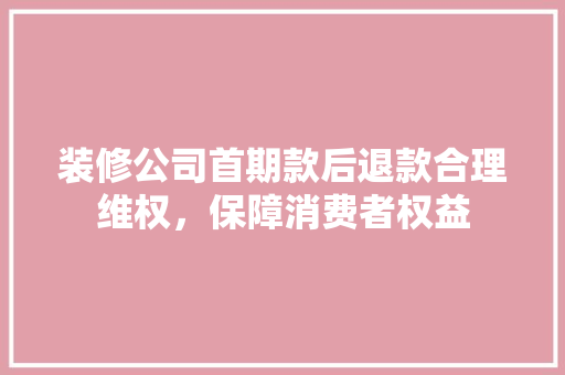 装修公司首期款后退款合理维权，保障消费者权益