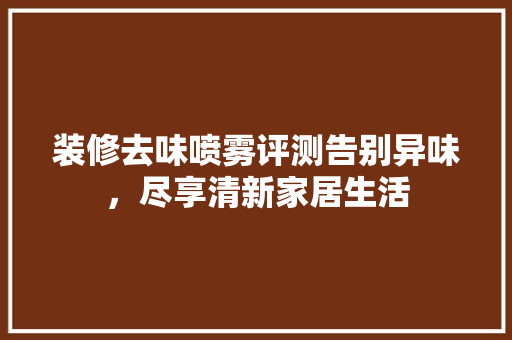 装修去味喷雾评测告别异味，尽享清新家居生活