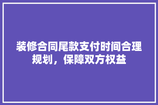 装修合同尾款支付时间合理规划，保障双方权益