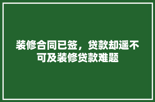 装修合同已签，贷款却遥不可及装修贷款难题