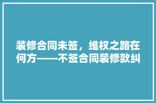 装修合同未签，维权之路在何方——不签合同装修款纠纷的诉讼攻略
