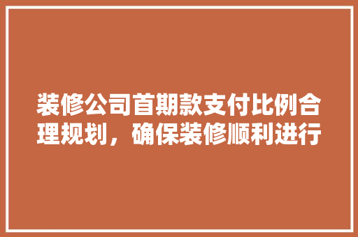 装修公司首期款支付比例合理规划，确保装修顺利进行