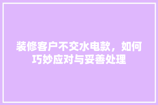 装修客户不交水电款，如何巧妙应对与妥善处理