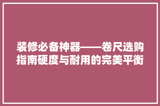装修必备神器——卷尺选购指南硬度与耐用的完美平衡