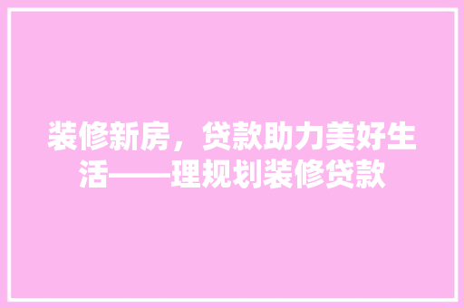 装修新房，贷款助力美好生活——理规划装修贷款