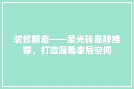 装修新宠——柔光砖品牌推荐，打造温馨家居空间
