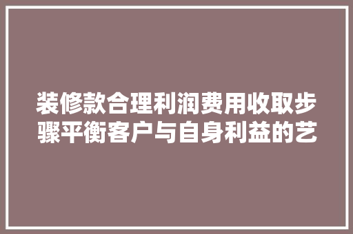 装修款合理利润费用收取步骤平衡客户与自身利益的艺术