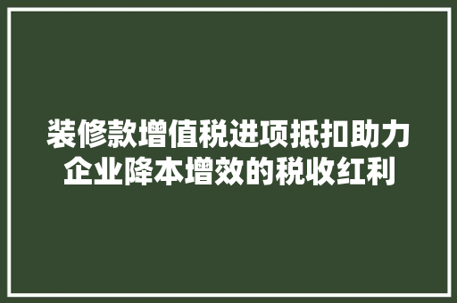 装修款增值税进项抵扣助力企业降本增效的税收红利