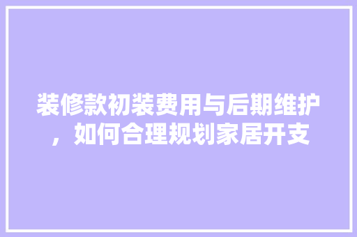 装修款初装费用与后期维护，如何合理规划家居开支