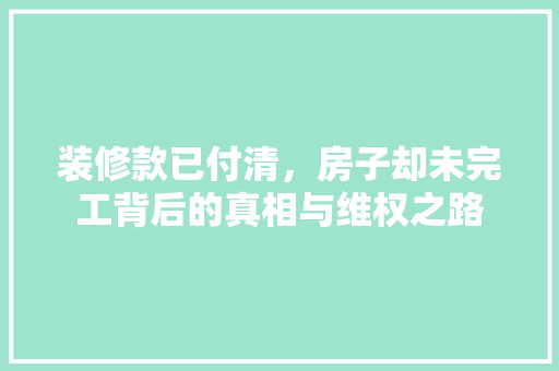装修款已付清，房子却未完工背后的真相与维权之路