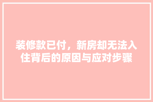 装修款已付，新房却无法入住背后的原因与应对步骤