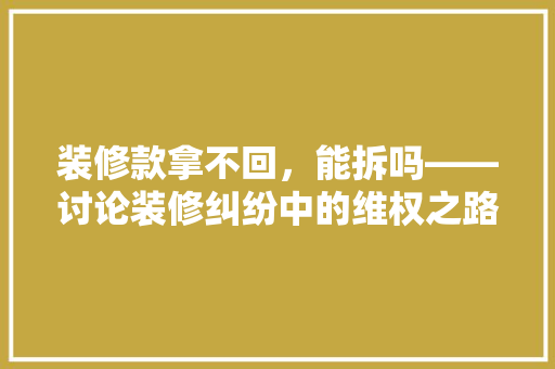 装修款拿不回，能拆吗——讨论装修纠纷中的维权之路