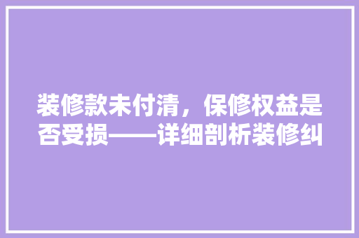 装修款未付清，保修权益是否受损——详细剖析装修纠纷中的关键问题
