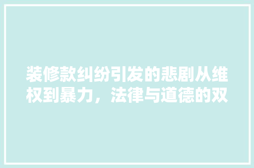装修款纠纷引发的悲剧从维权到暴力，法律与道德的双重拷问