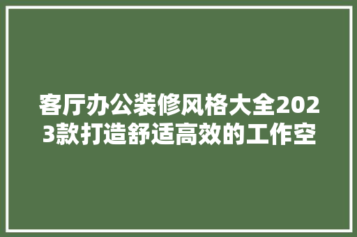 客厅办公装修风格大全2023款打造舒适高效的工作空间