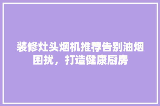 装修灶头烟机推荐告别油烟困扰，打造健康厨房