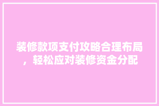 装修款项支付攻略合理布局，轻松应对装修资金分配